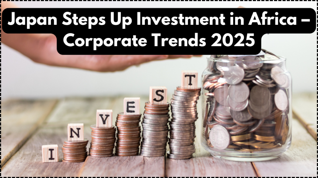 Japan Steps Up Investment in Africa – Corporate Trends 2025